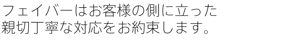 フェイバーはお客様の側に立った親切丁寧な対応をお約束します。