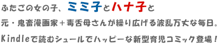 ふたごの女の子、ミミ子とハナ子と
元・鬼畜漫画家＋毒舌母さんが繰り広げる波乱万丈な毎日。Kindleで読むシュールでハッピーな新型育児コミック登場！